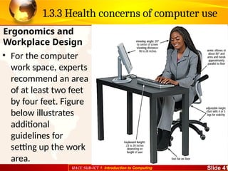 UACE SUB-ICT 1: Introduction to Computing Slide 41
1.3.3 Health concerns of computer use
• For the computer
work space, experts
recommend an area
of at least two feet
by four feet. Figure
below illustrates
additional
guidelines for
setting up the work
area.
Ergonomics and
Workplace Design
 