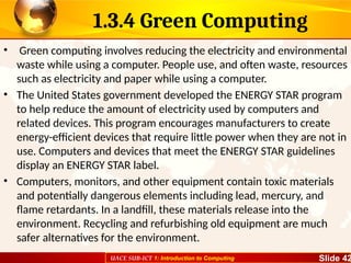 UACE SUB-ICT 1: Introduction to Computing Slide 42
1.3.4 Green Computing
• Green computing involves reducing the electricity and environmental
waste while using a computer. People use, and often waste, resources
such as electricity and paper while using a computer.
• The United States government developed the ENERGY STAR program
to help reduce the amount of electricity used by computers and
related devices. This program encourages manufacturers to create
energy-efficient devices that require little power when they are not in
use. Computers and devices that meet the ENERGY STAR guidelines
display an ENERGY STAR label.
• Computers, monitors, and other equipment contain toxic materials
and potentially dangerous elements including lead, mercury, and
flame retardants. In a landfill, these materials release into the
environment. Recycling and refurbishing old equipment are much
safer alternatives for the environment.
 