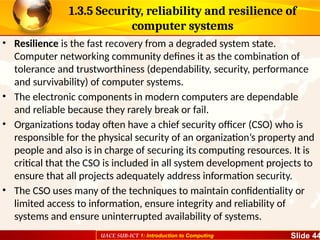 UACE SUB-ICT 1: Introduction to Computing Slide 44
1.3.5 Security, reliability and resilience of
computer systems
• Resilience is the fast recovery from a degraded system state.
Computer networking community defines it as the combination of
tolerance and trustworthiness (dependability, security, performance
and survivability) of computer systems.
• The electronic components in modern computers are dependable
and reliable because they rarely break or fail.
• Organizations today often have a chief security officer (CSO) who is
responsible for the physical security of an organization’s property and
people and also is in charge of securing its computing resources. It is
critical that the CSO is included in all system development projects to
ensure that all projects adequately address information security.
• The CSO uses many of the techniques to maintain confidentiality or
limited access to information, ensure integrity and reliability of
systems and ensure uninterrupted availability of systems.
 