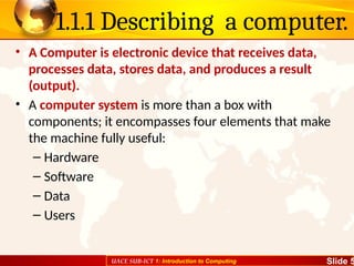 UACE SUB-ICT 1: Introduction to Computing Slide 5
1.1.1 Describing a computer.
• A Computer is electronic device that receives data,
processes data, stores data, and produces a result
(output).
• A computer system is more than a box with
components; it encompasses four elements that make
the machine fully useful:
– Hardware
– Software
– Data
– Users
 