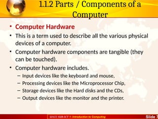 UACE SUB-ICT 1: Introduction to Computing Slide 7
1.1.2 Parts / Components of a
Computer
• Computer Hardware
• This is a term used to describe all the various physical
devices of a computer.
• Computer hardware components are tangible (they
can be touched).
• Computer hardware includes.
– Input devices like the keyboard and mouse,
– Processing devices like the Microprocessor Chip,
– Storage devices like the Hard disks and the CDs,
– Output devices like the monitor and the printer.
 