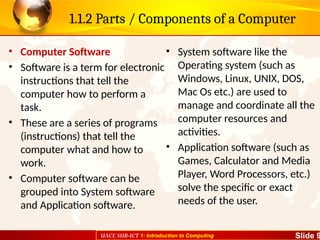 UACE SUB-ICT 1: Introduction to Computing Slide 9
1.1.2 Parts / Components of a Computer
• Computer Software
• Software is a term for electronic
instructions that tell the
computer how to perform a
task.
• These are a series of programs
(instructions) that tell the
computer what and how to
work.
• Computer software can be
grouped into System software
and Application software.
• System software like the
Operating system (such as
Windows, Linux, UNIX, DOS,
Mac Os etc.) are used to
manage and coordinate all the
computer resources and
activities.
• Application software (such as
Games, Calculator and Media
Player, Word Processors, etc.)
solve the specific or exact
needs of the user.
 