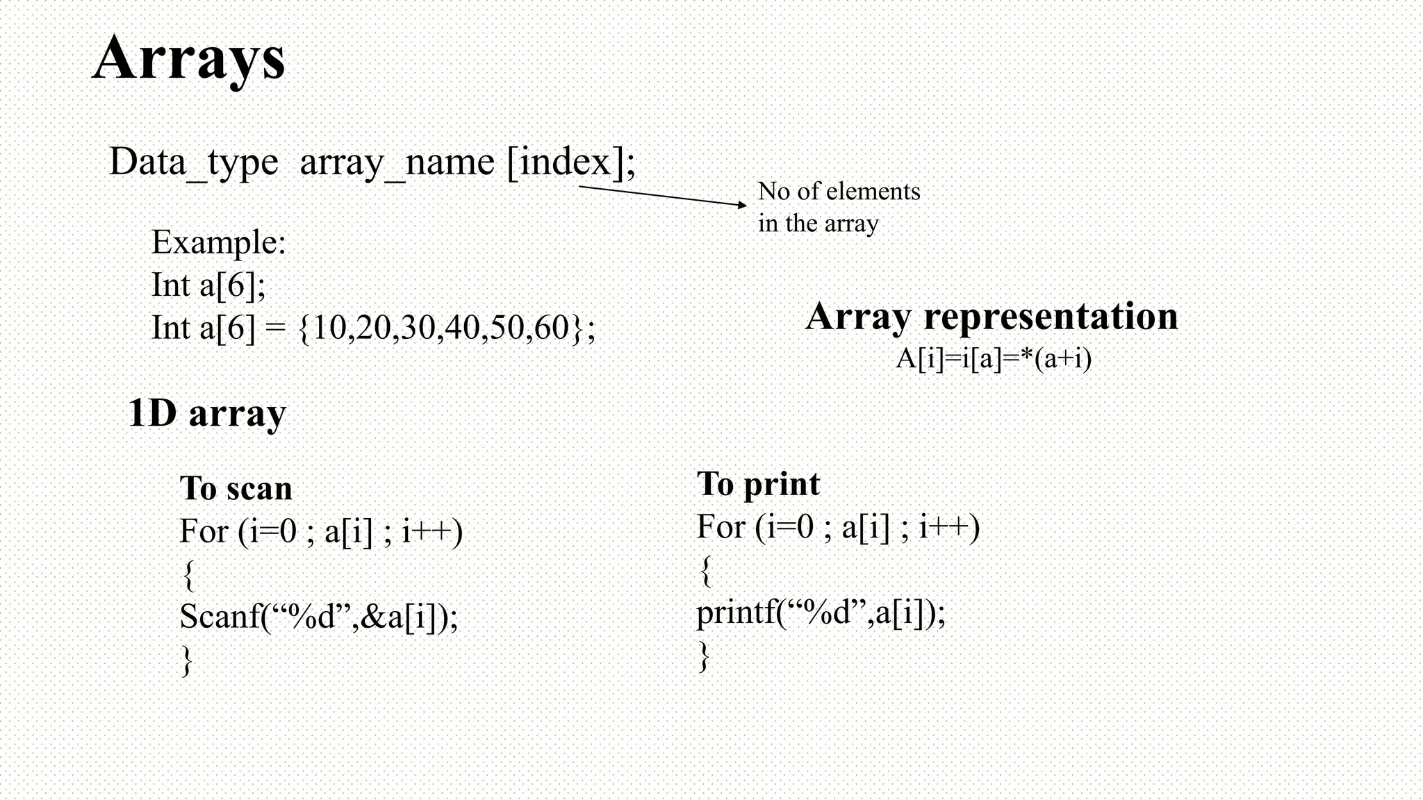 Arrays Data_type array_name [index]; No of elements in the array To scan For (i=0 ; a[i] ; i++) { Scanf(“%d”,&a[i]); } To print For (i=0 ; a[i] ; i++) { printf(“%d”,a[i]); } Array representation A[i]=i[a]=*(a+i) Example: Int a[6]; Int a[6] = {10,20,30,40,50,60}; 1D array 