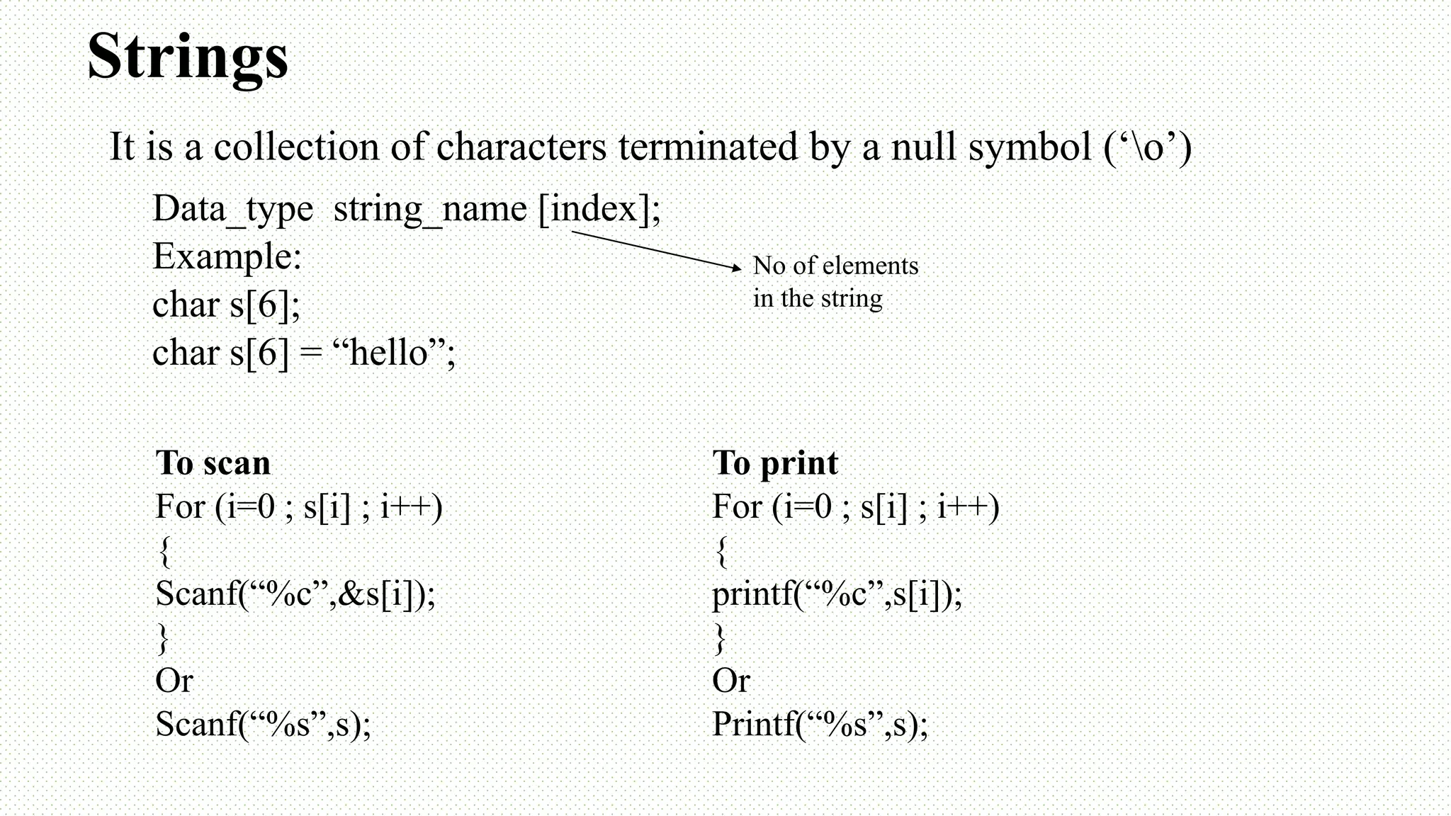 Strings Data_type string_name [index]; Example: char s[6]; char s[6] = “hello”; No of elements in the string To scan For (i=0 ; s[i] ; i++) { Scanf(“%c”,&s[i]); } Or Scanf(“%s”,s); To print For (i=0 ; s[i] ; i++) { printf(“%c”,s[i]); } Or Printf(“%s”,s); It is a collection of characters terminated by a null symbol (‘o’) 