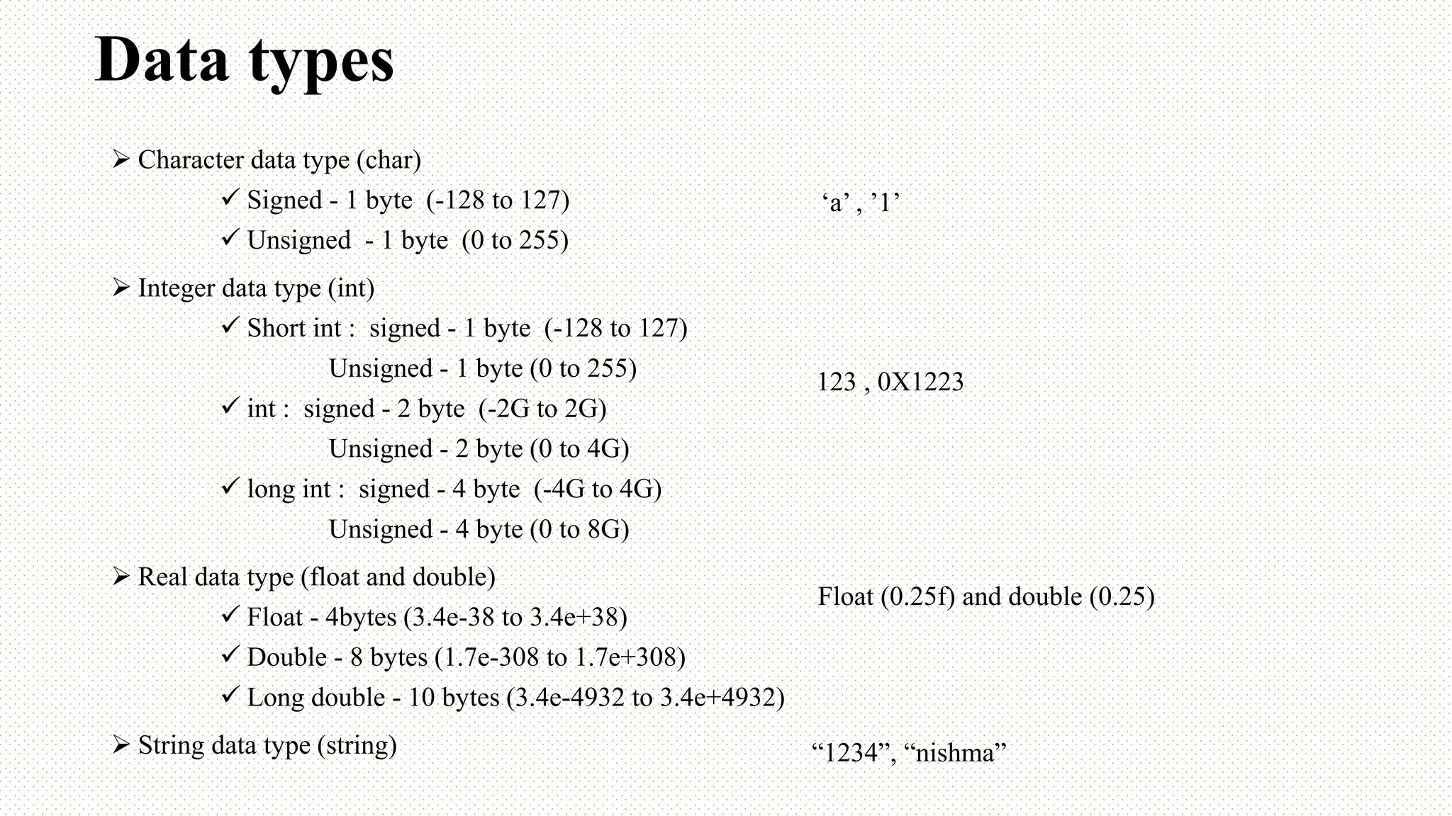 Data types  Character data type (char)  Signed - 1 byte (-128 to 127)  Unsigned - 1 byte (0 to 255)  Integer data type (int)  Short int : signed - 1 byte (-128 to 127) Unsigned - 1 byte (0 to 255)  int : signed - 2 byte (-2G to 2G) Unsigned - 2 byte (0 to 4G)  long int : signed - 4 byte (-4G to 4G) Unsigned - 4 byte (0 to 8G)  Real data type (float and double)  Float - 4bytes (3.4e-38 to 3.4e+38)  Double - 8 bytes (1.7e-308 to 1.7e+308)  Long double - 10 bytes (3.4e-4932 to 3.4e+4932)  String data type (string) ‘a’ , ’1’ 123 , 0X1223 Float (0.25f) and double (0.25) “1234”, “nishma” 