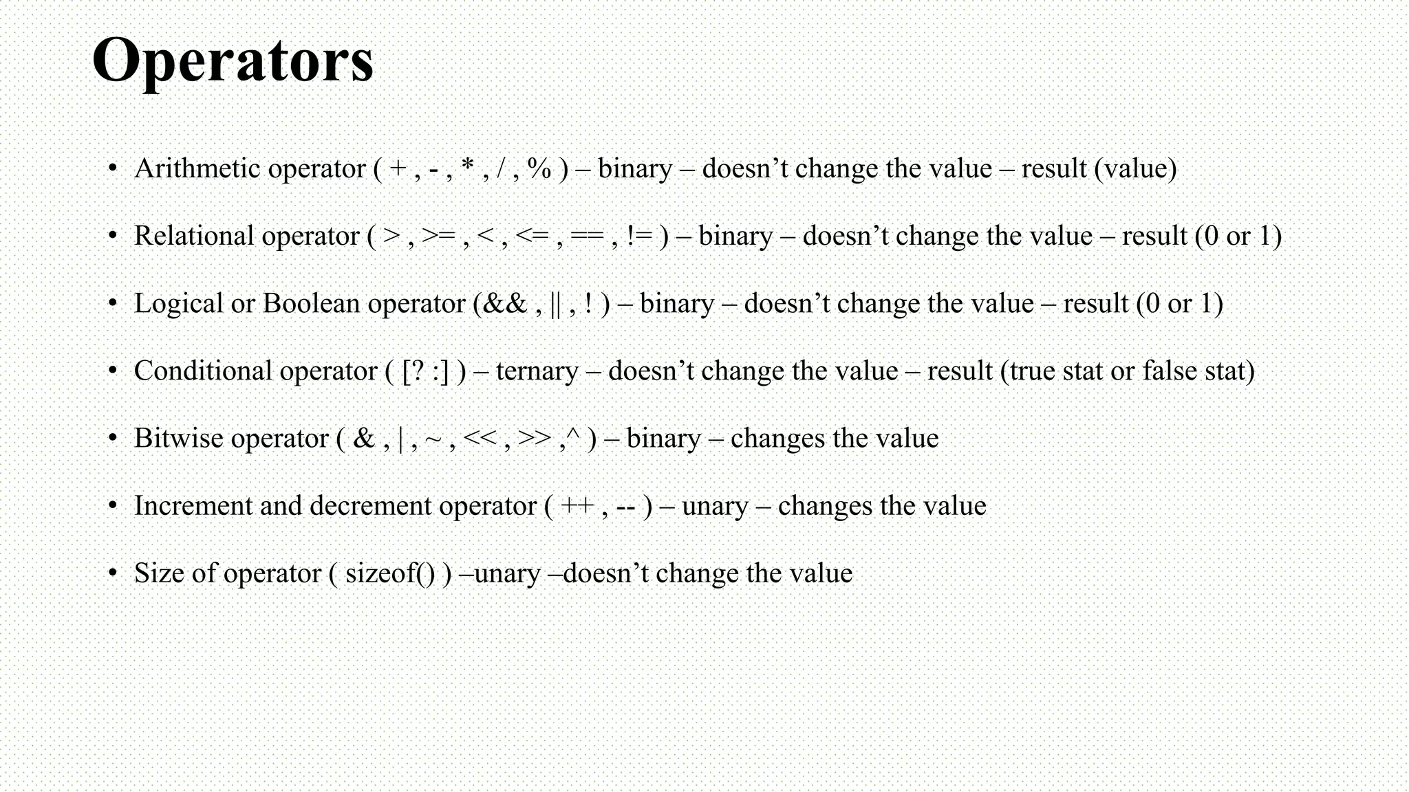 Operators • Arithmetic operator ( + , - , * , / , % ) – binary – doesn’t change the value – result (value) • Relational operator ( > , >= , < , <= , == , != ) – binary – doesn’t change the value – result (0 or 1) • Logical or Boolean operator (&& , || , ! ) – binary – doesn’t change the value – result (0 or 1) • Conditional operator ( [? :] ) – ternary – doesn’t change the value – result (true stat or false stat) • Bitwise operator ( & , | , ~ , << , >> ,^ ) – binary – changes the value • Increment and decrement operator ( ++ , -- ) – unary – changes the value • Size of operator ( sizeof() ) –unary –doesn’t change the value 