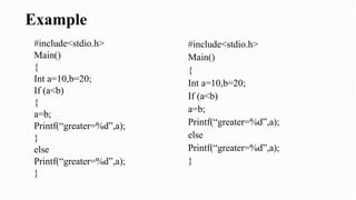 Example
#include<stdio.h>
Main()
{
Int a=10,b=20;
If (a<b)
{
a=b;
Printf(“greater=%d”,a);
}
else
Printf(“greater=%d”,a);
}
#include<stdio.h>
Main()
{
Int a=10,b=20;
If (a<b)
a=b;
Printf(“greater=%d”,a);
else
Printf(“greater=%d”,a);
}
 