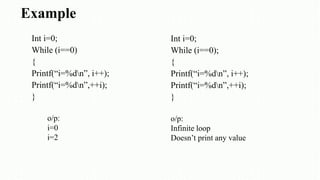 Example
Int i=0;
While (i==0)
{
Printf(“i=%dn”, i++);
Printf(“i=%dn”,++i);
}
o/p:
i=0
i=2
Int i=0;
While (i==0);
{
Printf(“i=%dn”, i++);
Printf(“i=%dn”,++i);
}
o/p:
Infinite loop
Doesn’t print any value
 