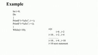 Example
Int i=0;
Do
{
Printf(“i=%dn”, i++);
Printf(“i=%dn”,++i);
}
While(i<10); o/p:
i=0 , i=2
i<10 , i=2 , i=4
…………
i<10 , i=8 , i=10
i<10 next statement
 