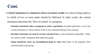 • Control statement is a statement whose execution results in a choice being made as
to which of two or more paths should be followed. In other words, the control
statements determine the ‘flow of control’ in a program.
⮚Selection statements allow a program to select a particular execution path from a set of one
or more alternatives. Various forms of the if..else statement belong to this category.
⮚Iteration statements are used to execute a group of one or more statements repeatedly. “while,
for, and do..while” statements falls under this group.
⮚Jump statements cause an unconditional jump to some other place in the program. Goto
statement falls in this group
Cont.
UNIT I 104
 