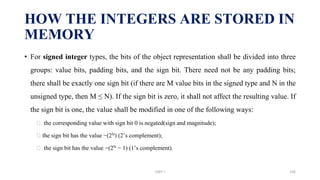 • For signed integer types, the bits of the object representation shall be divided into three
groups: value bits, padding bits, and the sign bit. There need not be any padding bits;
there shall be exactly one sign bit (if there are M value bits in the signed type and N in the
unsigned type, then M ≤ N). If the sign bit is zero, it shall not affect the resulting value. If
the sign bit is one, the value shall be modified in one of the following ways:
⮚ the corresponding value with sign bit 0 is negated(sign and magnitude);
⮚ the sign bit has the value −(2N) (2’s complement);
⮚ the sign bit has the value −(2N − 1) (1’s complement).
HOW THE INTEGERS ARE STORED IN
MEMORY
UNIT I 106
 