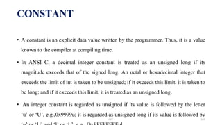 • A constant is an explicit data value written by the programmer. Thus, it is a value
known to the compiler at compiling time.
• In ANSI C, a decimal integer constant is treated as an unsigned long if its
magnitude exceeds that of the signed long. An octal or hexadecimal integer that
exceeds the limit of int is taken to be unsigned; if it exceeds this limit, it is taken to
be long; and if it exceeds this limit, it is treated as an unsigned long.
• An integer constant is regarded as unsigned if its value is followed by the letter
‘u’ or ‘U’, e.g.,0x9999u; it is regarded as unsigned long if its value is followed by
CONSTANT
UNIT I 109
 
