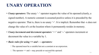 • Unary operators: The unary ‘–’ operator negates the value of its operand (clearly, a
signed number). A numeric constant is assumed positive unless it is preceded by the
negative operator. That is, there is no unary ‘+’. It is implicit. Remember that -x does not
change the value of x at the location where it permanently resides in memory.
• Unary increment and decrement operators ‘++’ and ‘--’ operators increment or
decrement the value in a variable by 1.
• Basic rules for using ++ and – – operators:
⮚The operand must be a variable but not a constant or an expression.
⮚ The operator ++ and -- may precede or succeed the operand.
UNARY OPERATION
UNIT I 115
 
