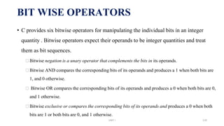 • C provides six bitwise operators for manipulating the individual bits in an integer
quantity . Bitwise operators expect their operands to be integer quantities and treat
them as bit sequences.
⮚Bitwise negation is a unary operator that complements the bits in its operands.
⮚Bitwise AND compares the corresponding bits of its operands and produces a 1 when both bits are
1, and 0 otherwise.
⮚ Bitwise OR compares the corresponding bits of its operands and produces a 0 when both bits are 0,
and 1 otherwise.
⮚Bitwise exclusive or compares the corresponding bits of its operands and produces a 0 when both
bits are 1 or both bits are 0, and 1 otherwise.
BIT WISE OPERATORS
UNIT I 120
 
