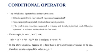 • The conditional operator has three expressions.
⮚ It has the general form expression1 ? expression2 : expression3
⮚First, expression1 is evaluated; it is treated as a logical condition.
⮚If the result is non-zero, then expression2 is evaluated and its value is the final result. Otherwise,
expression3 is evaluated and its value is the final result.
• For example,int m = 1, n = 2, min;
min = (m < n ? m : n); /* min is assigned a value 1 */
• In the above example, because m is less than n, m<n expression evaluates to be true,
therefore, min is assigned the value m, i.e., 1.
CONDITIONAL OPERATOR
UNIT I 122
 