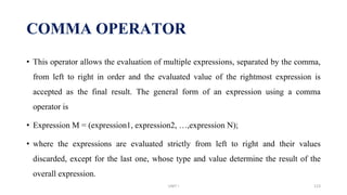 • This operator allows the evaluation of multiple expressions, separated by the comma,
from left to right in order and the evaluated value of the rightmost expression is
accepted as the final result. The general form of an expression using a comma
operator is
• Expression M = (expression1, expression2, …,expression N);
• where the expressions are evaluated strictly from left to right and their values
discarded, except for the last one, whose type and value determine the result of the
overall expression.
COMMA OPERATOR
UNIT I 123
 