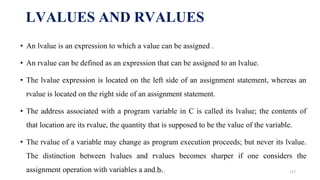 • An lvalue is an expression to which a value can be assigned .
• An rvalue can be defined as an expression that can be assigned to an lvalue.
• The lvalue expression is located on the left side of an assignment statement, whereas an
rvalue is located on the right side of an assignment statement.
• The address associated with a program variable in C is called its lvalue; the contents of
that location are its rvalue, the quantity that is supposed to be the value of the variable.
• The rvalue of a variable may change as program execution proceeds; but never its lvalue.
The distinction between lvalues and rvalues becomes sharper if one considers the
assignment operation with variables a and b.
LVALUES AND RVALUES
UNIT I 127
 