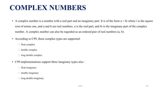 • A complex number is a number with a real part and an imaginary part. It is of the form a + bi where i is the square
root of minus one, and a and b are real numbers. a is the real part, and bi is the imaginary part of the complex
number. A complex number can also be regarded as an ordered pair of real numbers (a, b).
• According to C99, three complex types are supported:
⮚ float complex
⮚ double complex
⮚ long double complex
• C99 implementations support three imaginary types also :
⮚ float imaginary
⮚ double imaginary
⮚ long double imaginary
COMPLEX NUMBERS
UNIT I 131
 