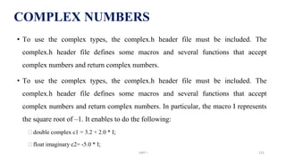 • To use the complex types, the complex.h header file must be included. The
complex.h header file defines some macros and several functions that accept
complex numbers and return complex numbers.
• To use the complex types, the complex.h header file must be included. The
complex.h header file defines some macros and several functions that accept
complex numbers and return complex numbers. In particular, the macro I represents
the square root of –1. It enables to do the following:
⮚double complex c1 = 3.2 + 2.0 * I;
⮚float imaginary c2= -5.0 * I;
COMPLEX NUMBERS
UNIT I 132
 