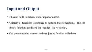 Input and Output
• C has no built-in statements for input or output.
• A library of functions is supplied to perform these operations. The I/O
library functions are listed the “header” file <stdio.h>.
• You do not need to memorize them, just be familiar with them.
UNIT I 134
 