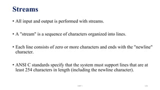 Streams
• All input and output is performed with streams.
• A "stream" is a sequence of characters organized into lines.
• Each line consists of zero or more characters and ends with the "newline"
character.
• ANSI C standards specify that the system must support lines that are at
least 254 characters in length (including the newline character).
UNIT I 135
 