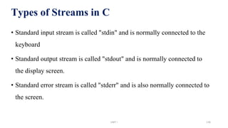 Types of Streams in C
• Standard input stream is called "stdin" and is normally connected to the
keyboard
• Standard output stream is called "stdout" and is normally connected to
the display screen.
• Standard error stream is called "stderr" and is also normally connected to
the screen.
UNIT I 136
 