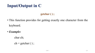 Input/Output in C
getchar ( ) ;
• This function provides for getting exactly one character from the
keyboard.
• Example:
char ch;
ch = getchar ( ) ;
UNIT I 137
 