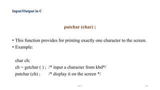 Input/Output in C
putchar (char) ;
• This function provides for printing exactly one character to the screen.
• Example:
char ch;
ch = getchar ( ) ; /* input a character from kbd*/
putchar (ch) ; /* display it on the screen */
UNIT I 138
 