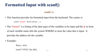 Formatted Input with scanf()
scanf ( ) ;
• This function provides for formatted input from the keyboard. The syntax is:
scanf ( “format” , &var1, &var2, …) ;
• The “format” is a listing of the data types of the variables to be input and the & in front
of each variable name tells the system WHERE to store the value that is input. It
provides the address for the variable.
• Example:
float a; int b;
scanf (“%f%d”, &a, &b); UNIT I 139
 