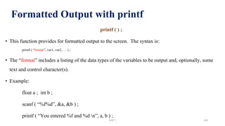Formatted Output with printf
printf ( ) ;
• This function provides for formatted output to the screen. The syntax is:
printf ( “format”, var1, var2, … ) ;
• The “format” includes a listing of the data types of the variables to be output and, optionally, some
text and control character(s).
• Example:
float a ; int b ;
scanf ( “%f%d”, &a, &b ) ;
printf ( “You entered %f and %d n”, a, b ) ;
UNIT I 140
 
