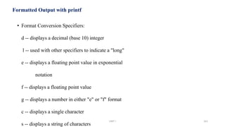 Formatted Output with printf
• Format Conversion Specifiers:
d -- displays a decimal (base 10) integer
l -- used with other specifiers to indicate a "long"
e -- displays a floating point value in exponential
notation
f -- displays a floating point value
g -- displays a number in either "e" or "f" format
c -- displays a single character
s -- displays a string of characters
UNIT I 141
 
