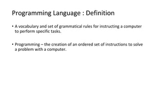 Programming Language : Definition
• A vocabulary and set of grammatical rules for instructing a computer
to perform specific tasks.
• Programming – the creation of an ordered set of instructions to solve
a problem with a computer.
 