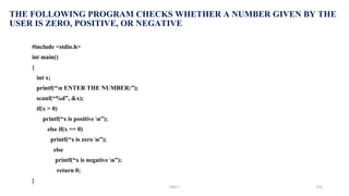 THE FOLLOWING PROGRAM CHECKS WHETHER A NUMBER GIVEN BY THE
USER IS ZERO, POSITIVE, OR NEGATIVE
#include <stdio.h>
int main()
{
int x;
printf(“n ENTER THE NUMBER:”);
scanf(“%d”, &x);
if(x > 0)
printf(“x is positive n”);
else if(x == 0)
printf(“x is zero n”);
else
printf(“x is negative n”);
return 0;
}
UNIT I 153
 