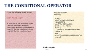 THE CONDITIONAL OPERATOR
An Example
• It has the following simple format:
expr1 ? expr2 : expr3
It executes by first evaluating expr1,
which is normally a relational
expression, and then evaluates either
expr2, if the first result was true, or
expr3, if the first result was false.
#include <stdio.h>
int main()
{
int a,b,c;
printf(“n ENTER THE TWO
NUMBERS:”);
scanf(“%d %d”, &a, &b);
c=a>b? a : b>a ? b :-1;
if(c==-1)
printf(“n BOTH NUMBERS ARE
EQUAL”);
else
printf(“n LARGER NUMBER IS %d”,c);
return 0;
}
UNIT I 157
 