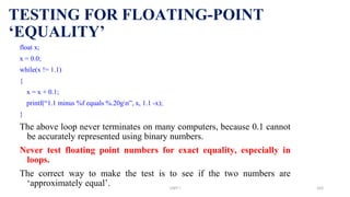 TESTING FOR FLOATING-POINT
‘EQUALITY’
float x;
x = 0.0;
while(x != 1.1)
{
x = x + 0.1;
printf(“1.1 minus %f equals %.20gn”, x, 1.1 -x);
}
The above loop never terminates on many computers, because 0.1 cannot
be accurately represented using binary numbers.
Never test floating point numbers for exact equality, especially in
loops.
The correct way to make the test is to see if the two numbers are
‘approximately equal’. UNIT I 163
 