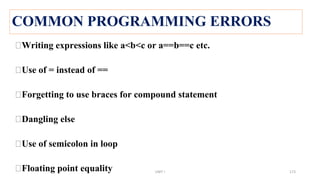 COMMON PROGRAMMING ERRORS
⮚Writing expressions like a<b<c or a==b==c etc.
⮚Use of = instead of ==
⮚Forgetting to use braces for compound statement
⮚Dangling else
⮚Use of semicolon in loop
⮚Floating point equality UNIT I 173
 