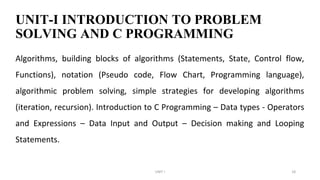 UNIT-I INTRODUCTION TO PROBLEM
SOLVING AND C PROGRAMMING
Algorithms, building blocks of algorithms (Statements, State, Control flow,
Functions), notation (Pseudo code, Flow Chart, Programming language),
algorithmic problem solving, simple strategies for developing algorithms
(iteration, recursion). Introduction to C Programming – Data types - Operators
and Expressions – Data Input and Output – Decision making and Looping
Statements.
UNIT I 18
 