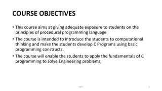 COURSE OBJECTIVES
• This course aims at giving adequate exposure to students on the
principles of procedural programming language
• The course is intended to introduce the students to computational
thinking and make the students develop C Programs using basic
programming constructs.
• The course will enable the students to apply the fundamentals of C
programming to solve Engineering problems.
UNIT I 2
 