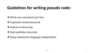 Guidelines for writing pseudo code:
❖ Write one statement per line
❖ Capitalize initial keyword
❖ Indent to hierarchy
❖ End multiline structure
❖ Keep statements language independent
UNIT I 49
 