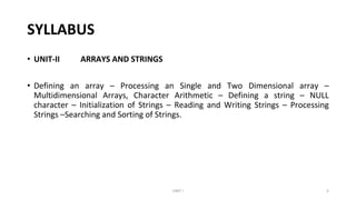 SYLLABUS
• UNIT-II ARRAYS AND STRINGS
• Defining an array – Processing an Single and Two Dimensional array –
Multidimensional Arrays, Character Arithmetic – Defining a string – NULL
character – Initialization of Strings – Reading and Writing Strings – Processing
Strings –Searching and Sorting of Strings.
UNIT I 5
 