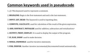 Common keywords used in pseudocode
1. //: This keyword used to represent a comment.
2. BEGIN,END: Begin is the first statement and end is the last statement.
3. INPUT, GET, READ: The keyword is used to inputting data.
4. COMPUTE, CALCULATE: used for calculation of the result of the given expression.
5. ADD, SUBTRACT, INITIALIZE used for addition, subtraction and initialization.▪
6. OUTPUT, PRINT, DISPLAY: It is used to display the output of the program.
7. IF, ELSE, ENDIF: used to make decision.
8. WHILE, ENDWHILE: used for iterative statements.
9. FOR, ENDFOR: Another iterative incremented/decremented tested automatically.
UNIT I 50
 