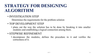 STRATEGY FOR DESIGNING
ALGORITHM
• INVESTIGATION STEP
Determines the requirements for the problem solution
• TOP DEVELOPMENT STEP
• plans out the way the solution has to be done by breaking it into smaller
modules and establishing a logical connection among them.
• STEPWISE REFINEMENT
• decomposes the modules, defines the procedure in it and verifies the
correctness of it.
UNIT I 54
 