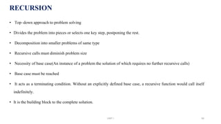 RECURSION
• Top–down approach to problem solving
• Divides the problem into pieces or selects one key step, postponing the rest.
• Decomposition into smaller problems of same type
• Recursive calls must diminish problem size
• Necessity of base case(An instance of a problem the solution of which requires no further recursive calls)
• Base case must be reached
• It acts as a terminating condition. Without an explicitly defined base case, a recursive function would call itself
indefinitely.
• It is the building block to the complete solution.
UNIT I 56
 