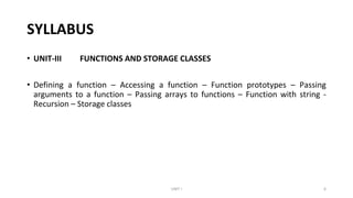 SYLLABUS
• UNIT-III FUNCTIONS AND STORAGE CLASSES
• Defining a function – Accessing a function – Function prototypes – Passing
arguments to a function – Passing arrays to functions – Function with string -
Recursion – Storage classes
UNIT I 6
 