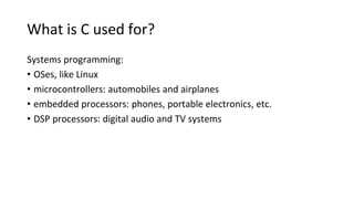What is C used for?
Systems programming:
• OSes, like Linux
• microcontrollers: automobiles and airplanes
• embedded processors: phones, portable electronics, etc.
• DSP processors: digital audio and TV systems
 