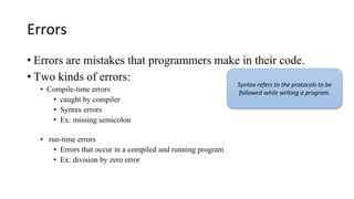 Errors
• Errors are mistakes that programmers make in their code.
• Two kinds of errors:
• Compile-time errors
• caught by compiler
• Syntax errors
• Ex: missing semicolon
• run-time errors
• Errors that occur in a compiled and running program
• Ex: division by zero error
Syntax refers to the protocols to be
followed while writing a program.
 