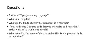Questions
• Author of C programming language?
• What is a compiler?
• What are the kinds of error that can occur in a program?
• If you had some C source code that you wished to call “addition”,
under what name would you save it?
• What would be the name of the executable file for the program in the
last question?
 