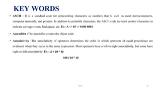 KEY WORDS
• ASCII : It is a standard code for representing characters as numbers that is used on most microcomputers,
computer terminals, and printers. In addition to printable characters, the ASCII code includes control characters to
indicate carriage return, backspace, etc. Ex: A -> 65 -> 0100 0001
• Assembler :The assembler creates the object code.
• Associativity :The associativity of operators determines the order in which operators of equal precedence are
evaluated when they occur in the same expression. Most operators have a left-to-right associativity, but some have
right-to-left associativity. Ex: 10 + 20 * 30
100 / 10 * 10
UNIT I 67
 