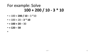 For example: Solve
100 + 200 / 10 - 3 * 10
• = 100 + 200 / 10 – 3 *10
• = 100 + 20 – 3 * 10
• = 100 + 20 – 30
• = 120 – 30
•
UNIT I 68
 