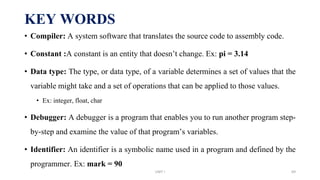 KEY WORDS
• Compiler: A system software that translates the source code to assembly code.
• Constant :A constant is an entity that doesn’t change. Ex: pi = 3.14
• Data type: The type, or data type, of a variable determines a set of values that the
variable might take and a set of operations that can be applied to those values.
• Ex: integer, float, char
• Debugger: A debugger is a program that enables you to run another program step-
by-step and examine the value of that program’s variables.
• Identifier: An identifier is a symbolic name used in a program and defined by the
programmer. Ex: mark = 90
UNIT I 69
 